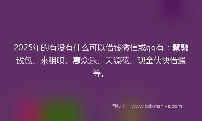 2025年的有没有什么可以借钱微信或qq有：慧融钱包、来租呗、惠众乐、天源花、现金侠快借通等。