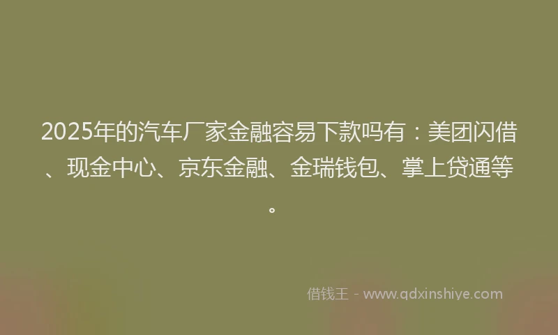 2025年的汽车厂家金融容易下款吗有：美团闪借、现金中心、京东金融、金瑞钱包、掌上贷通等。