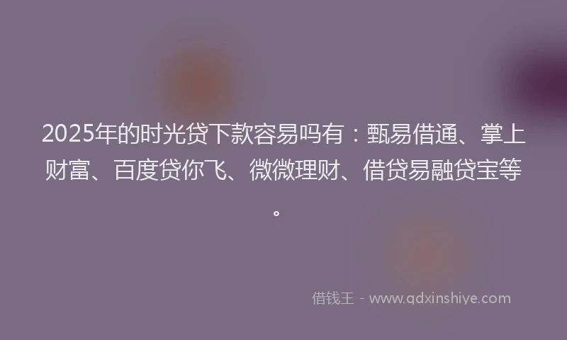 2025年的时光贷下款容易吗有：甄易借通、掌上财富、百度贷你飞、微微理财、借贷易融贷宝等。