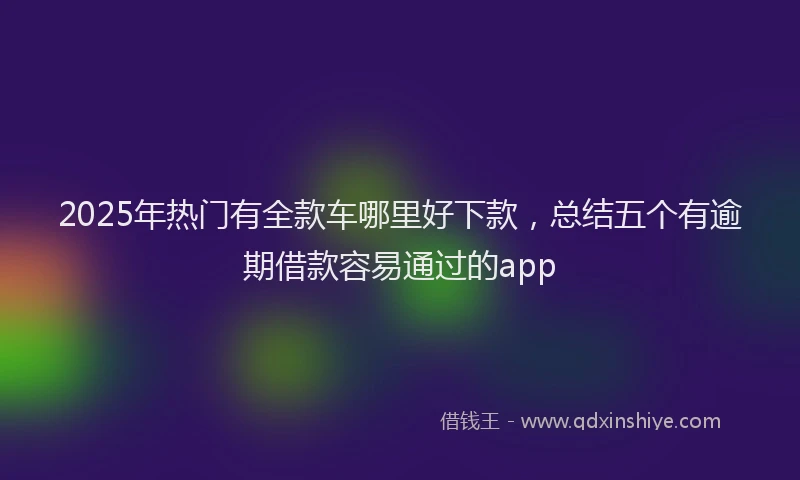 2025年热门有全款车哪里好下款，总结五个有逾期借款容易通过的app