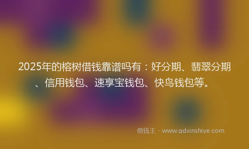2025年的榕树借钱靠谱吗有：好分期、翡翠分期、信用钱包、速享宝钱包、快鸟钱包等。