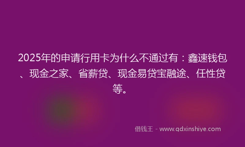 2025年的申请行用卡为什么不通过有：鑫速钱包、现金之家、省薪贷、现金易贷宝融途、任性贷等。