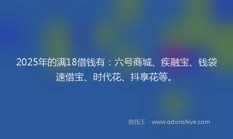 2025年的满18借钱有：六号商城、疾融宝、钱袋速借宝、时代花、抖享花等。