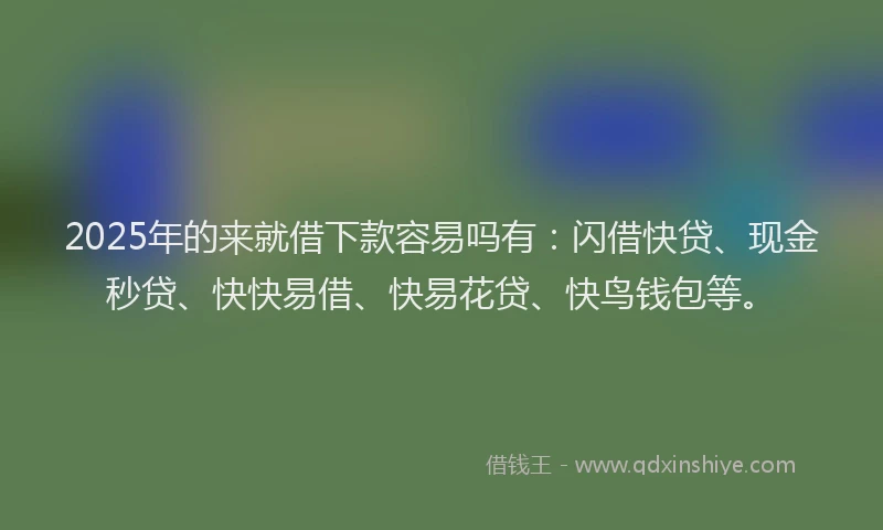2025年的来就借下款容易吗有：闪借快贷、现金秒贷、快快易借、快易花贷、快鸟钱包等。
