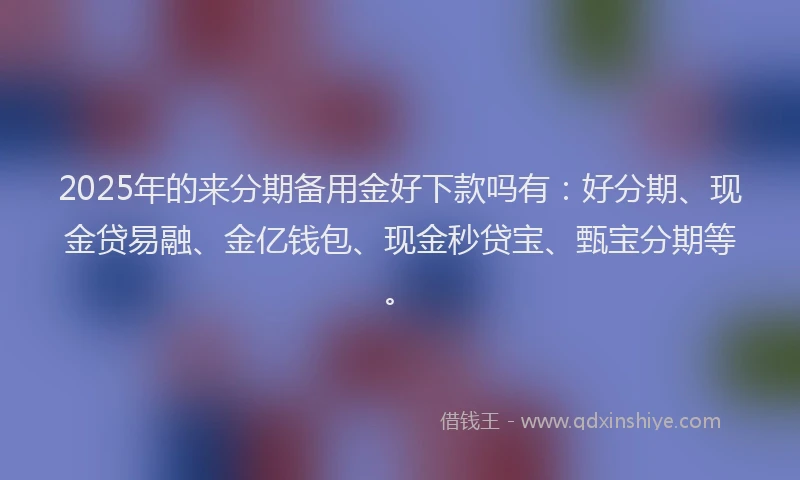 2025年的来分期备用金好下款吗有：好分期、现金贷易融、金亿钱包、现金秒贷宝、甄宝分期等。