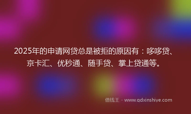 2025年的申请网贷总是被拒的原因有：哆哆贷、京卡汇、优秒通、随手贷、掌上贷通等。