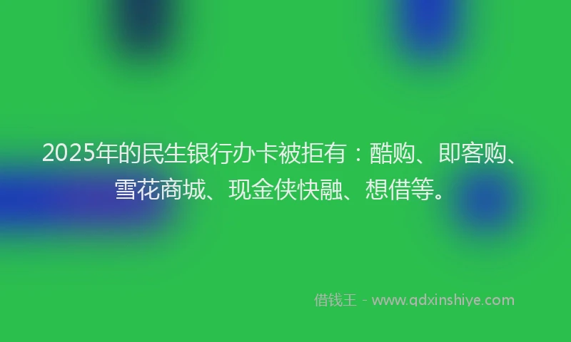 2025年的民生银行办卡被拒有：酷购、即客购、雪花商城、现金侠快融、想借等。