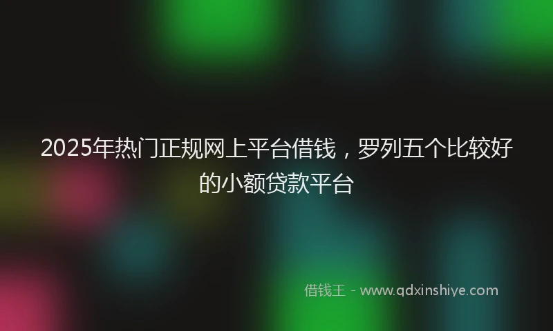 2025年热门正规网上平台借钱，罗列五个比较好的小额贷款平台