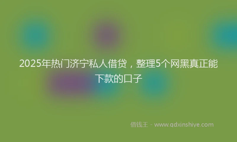 2025年热门济宁私人借贷，整理5个网黑真正能下款的口子