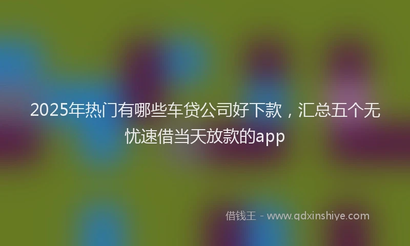 2025年热门有哪些车贷公司好下款，汇总五个无忧速借当天放款的app