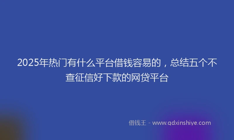 2025年热门有什么平台借钱容易的，总结五个不查征信好下款的网贷平台