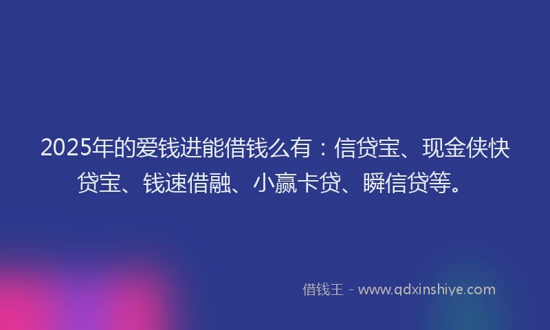 2025年的爱钱进能借钱么有：信贷宝、现金侠快贷宝、钱速借融、小赢卡贷、瞬信贷等。