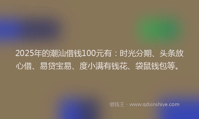 2025年的潮汕借钱100元有：时光分期、头条放心借、易贷宝易、度小满有钱花、袋鼠钱包等。