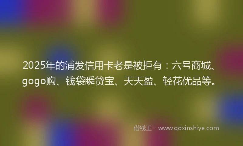 2025年的浦发信用卡老是被拒有：六号商城、gogo购、钱袋瞬贷宝、天天盈、轻花优品等。