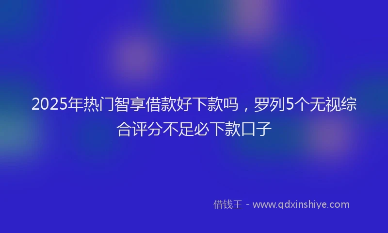 2025年热门智享借款好下款吗，罗列5个无视综合评分不足必下款口子