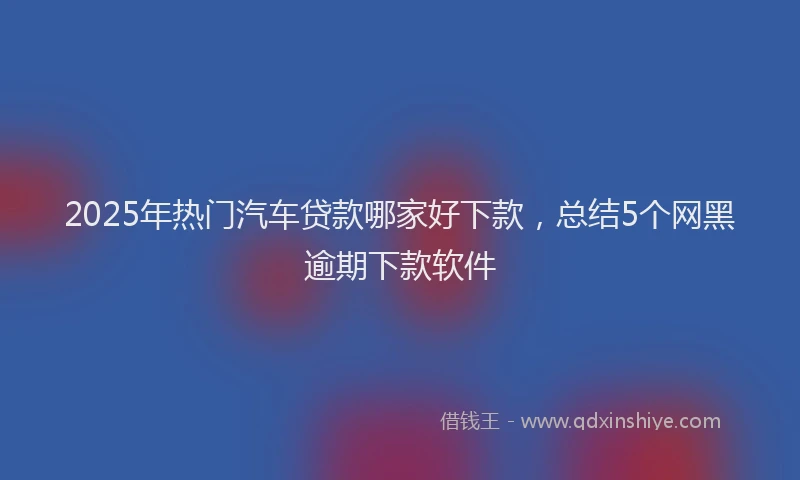 2025年热门汽车贷款哪家好下款，总结5个网黑逾期下款软件