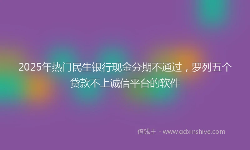 2025年热门民生银行现金分期不通过，罗列五个贷款不上诚信平台的软件