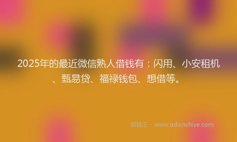2025年的最近微信熟人借钱有：闪用、小安租机、甄易贷、福禄钱包、想借等。