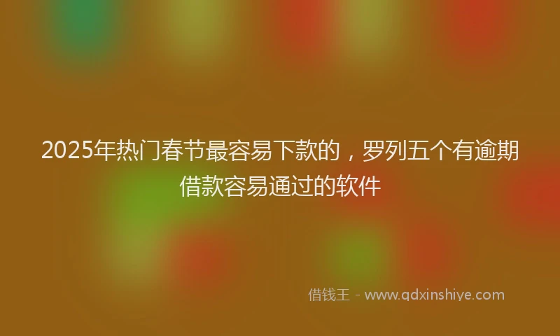 2025年热门春节最容易下款的，罗列五个有逾期借款容易通过的软件