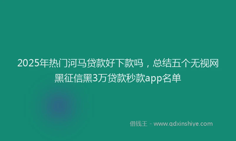 2025年热门河马贷款好下款吗，总结五个无视网黑征信黑3万贷款秒款app名单