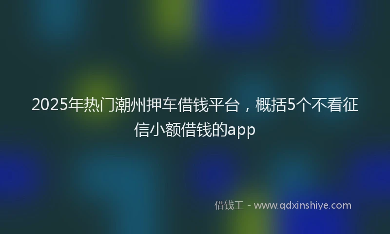 2025年热门潮州押车借钱平台，概括5个不看征信小额借钱的app