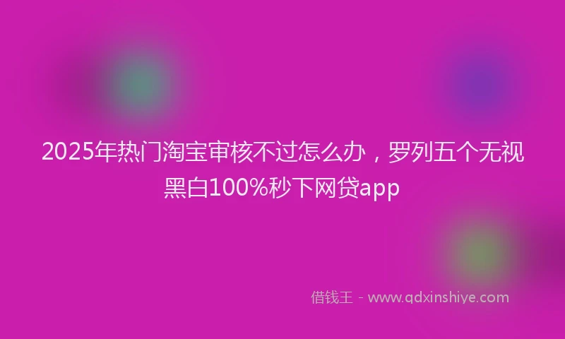 2025年热门淘宝审核不过怎么办，罗列五个无视黑白100%秒下网贷app