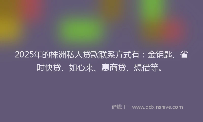2025年的株洲私人贷款联系方式有：金钥匙、省时快贷、如心来、惠商贷、想借等。