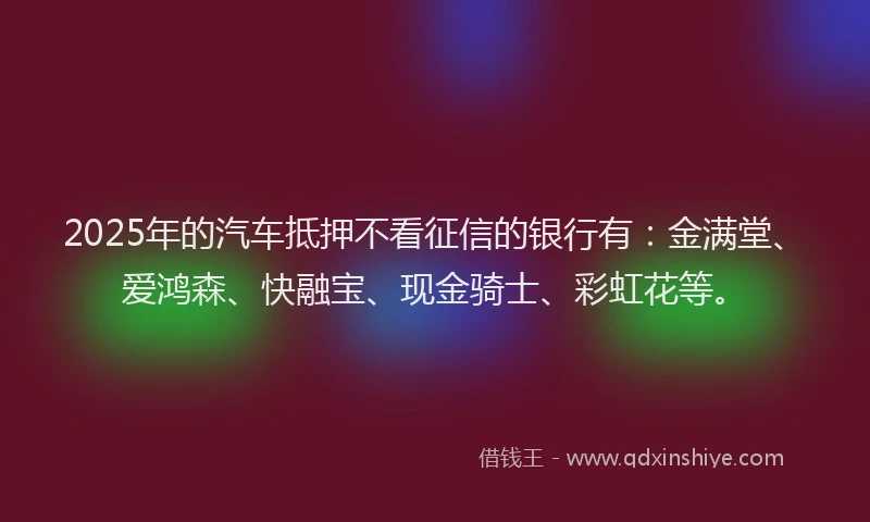2025年的汽车抵押不看征信的银行有：金满堂、爱鸿森、快融宝、现金骑士、彩虹花等。