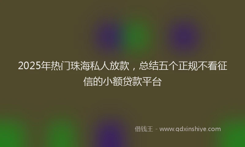 2025年热门珠海私人放款，总结五个正规不看征信的小额贷款平台