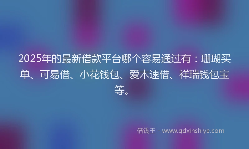 2025年的最新借款平台哪个容易通过有：珊瑚买单、可易借、小花钱包、爱木速借、祥瑞钱包宝等。