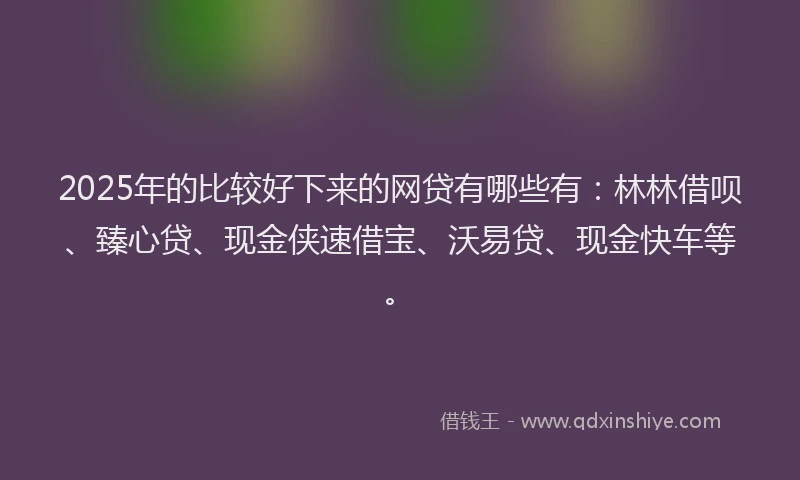 2025年的比较好下来的网贷有哪些有：林林借呗、臻心贷、现金侠速借宝、沃易贷、现金快车等。