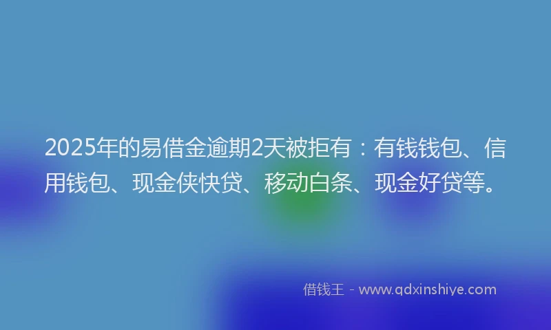 2025年的易借金逾期2天被拒有：有钱钱包、信用钱包、现金侠快贷、移动白条、现金好贷等。