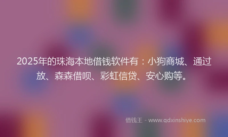 2025年的珠海本地借钱软件有：小狗商城、通过放、森森借呗、彩虹信贷、安心购等。