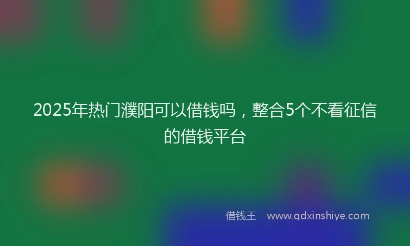 2025年热门濮阳可以借钱吗，整合5个不看征信的借钱平台