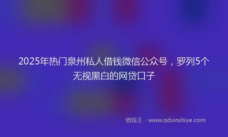 2025年热门泉州私人借钱微信公众号，罗列5个无视黑白的网贷口子
