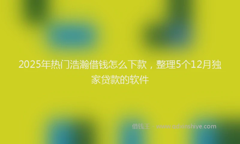 2025年热门浩瀚借钱怎么下款，整理5个12月独家贷款的软件