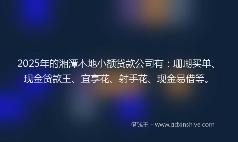 2025年的湘潭本地小额贷款公司有：珊瑚买单、现金贷款王、宜享花、射手花、现金易借等。