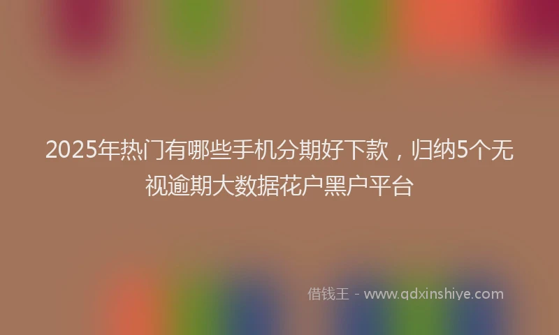 2025年热门有哪些手机分期好下款，归纳5个无视逾期大数据花户黑户平台