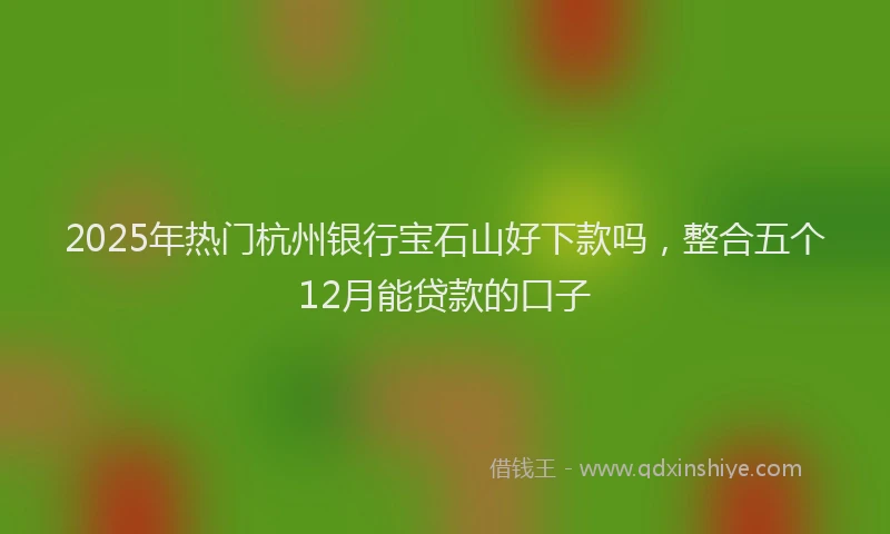 2025年热门杭州银行宝石山好下款吗，整合五个12月能贷款的口子