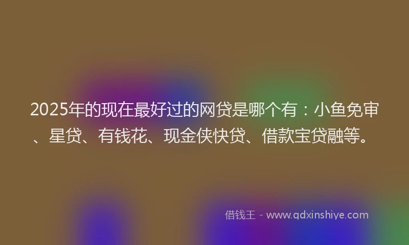 2025年的现在最好过的网贷是哪个有：小鱼免审、星贷、有钱花、现金侠快贷、借款宝贷融等。