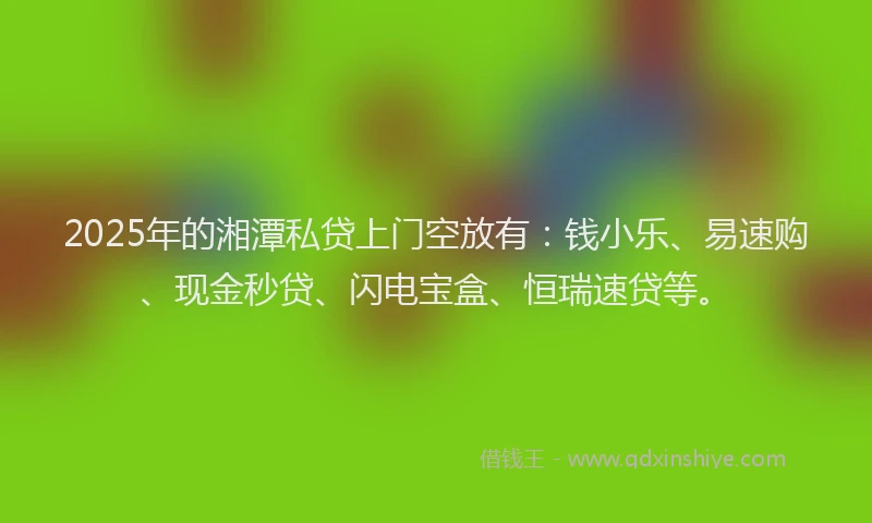 2025年的湘潭私贷上门空放有：钱小乐、易速购、现金秒贷、闪电宝盒、恒瑞速贷等。
