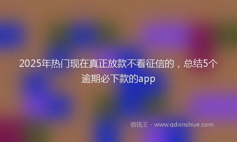 2025年热门现在真正放款不看征信的，总结5个逾期必下款的app