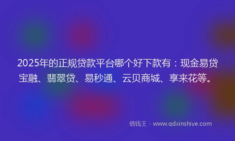 2025年的正规贷款平台哪个好下款有：现金易贷宝融、翡翠贷、易秒通、云贝商城、享来花等。