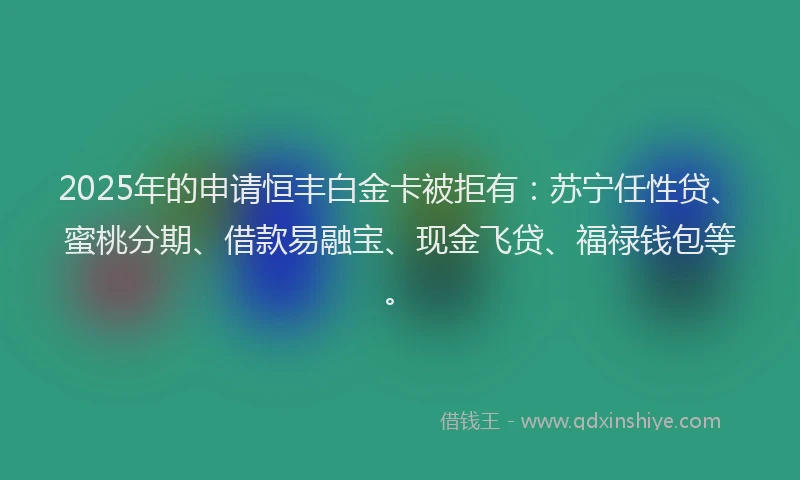 2025年的申请恒丰白金卡被拒有：苏宁任性贷、蜜桃分期、借款易融宝、现金飞贷、福禄钱包等。