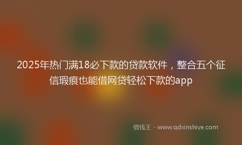 2025年热门满18必下款的贷款软件，整合五个征信瑕疵也能借网贷轻松下款的app