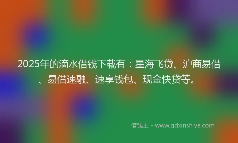 2025年的滴水借钱下载有：星海飞贷、沪商易借、易借速融、速享钱包、现金快贷等。