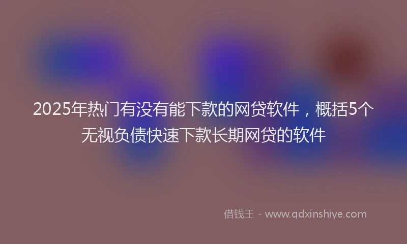 2025年热门有没有能下款的网贷软件，概括5个无视负债快速下款长期网贷的软件