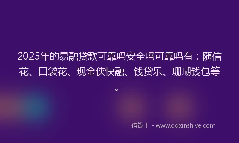 2025年的易融贷款可靠吗安全吗可靠吗有：随信花、口袋花、现金侠快融、钱贷乐、珊瑚钱包等。
