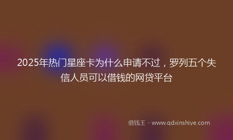 2025年热门星座卡为什么申请不过，罗列五个失信人员可以借钱的网贷平台