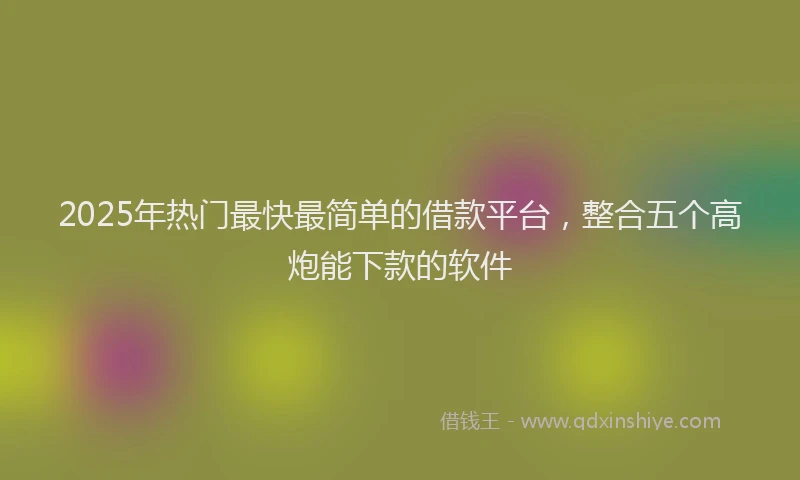 2025年热门最快最简单的借款平台，整合五个高炮能下款的软件